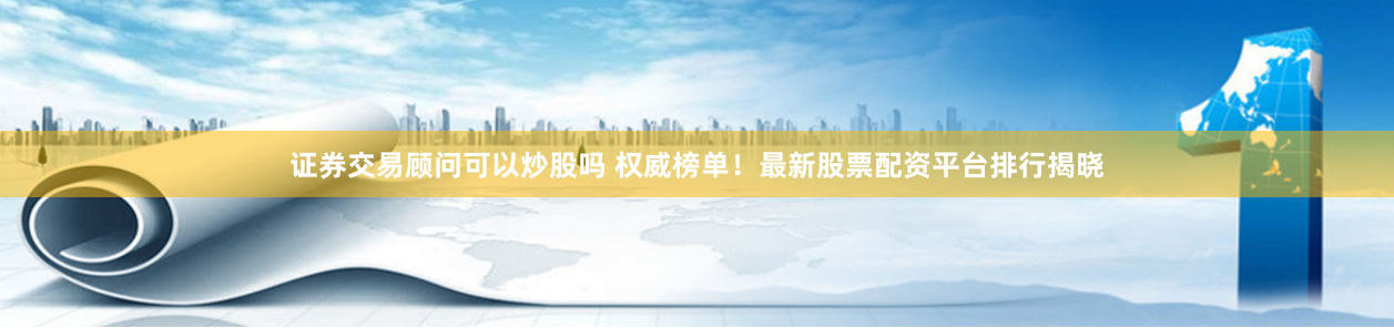 证券交易顾问可以炒股吗 权威榜单！最新股票配资平台排行揭晓