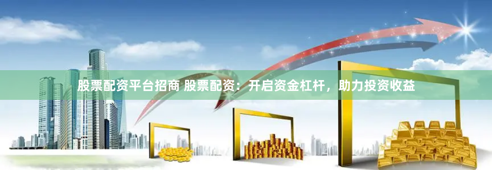 股票配资平台招商 股票配资：开启资金杠杆，助力投资收益
