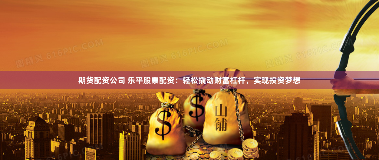 期货配资公司 乐平股票配资：轻松撬动财富杠杆，实现投资梦想