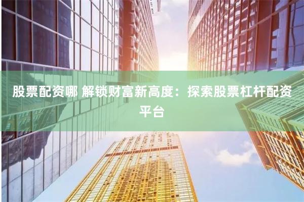 股票配资哪 解锁财富新高度：探索股票杠杆配资平台