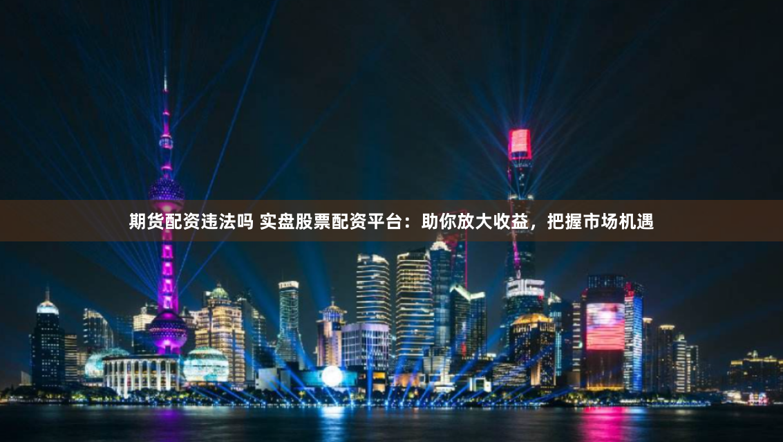 期货配资违法吗 实盘股票配资平台：助你放大收益，把握市场机遇
