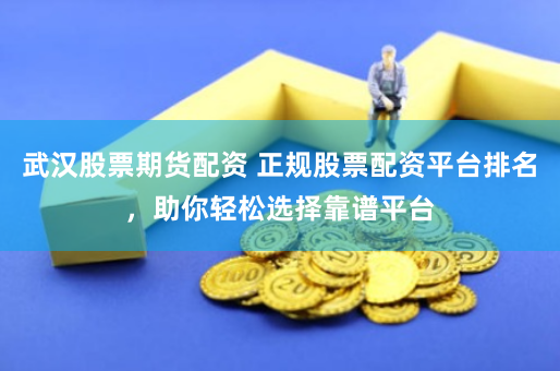 武汉股票期货配资 正规股票配资平台排名，助你轻松选择靠谱平台