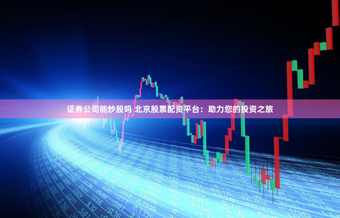 证券公司能炒股吗 北京股票配资平台：助力您的投资之旅