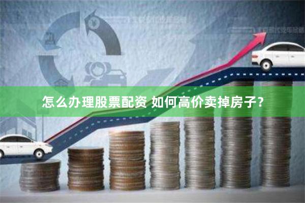 怎么办理股票配资 如何高价卖掉房子？