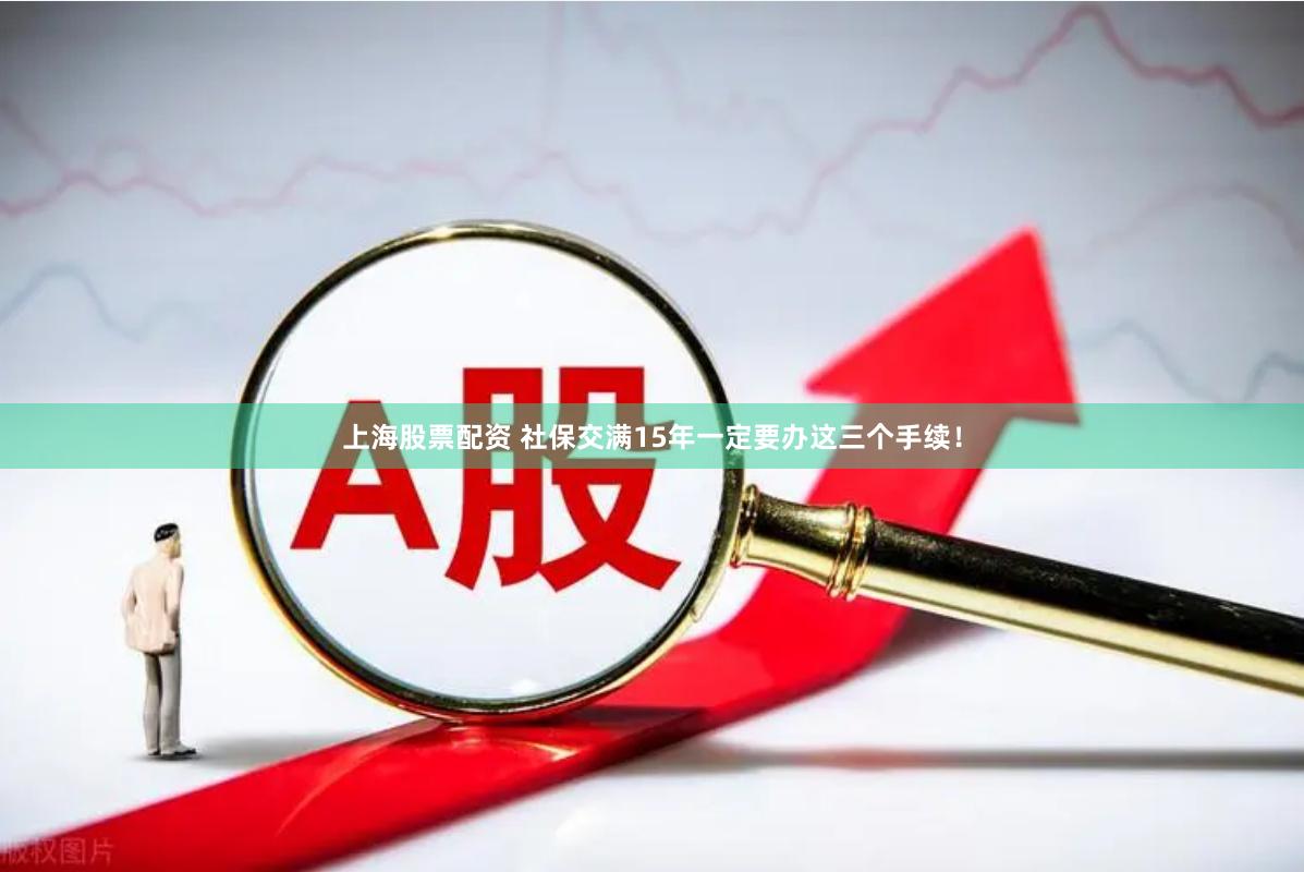上海股票配资 社保交满15年一定要办这三个手续！