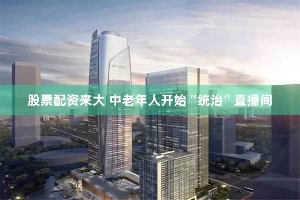 股票配资来大 中老年人开始“统治”直播间