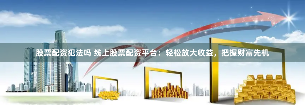 股票配资犯法吗 线上股票配资平台：轻松放大收益，把握财富先机