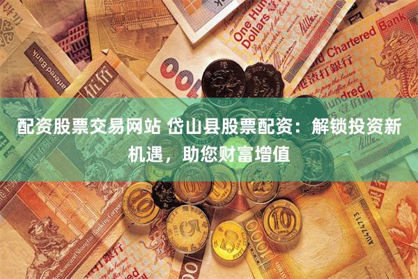 配资股票交易网站 岱山县股票配资：解锁投资新机遇，助您财富增值