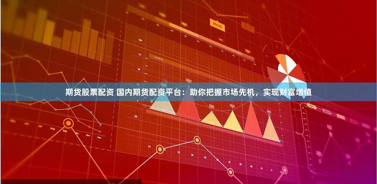 期货股票配资 国内期货配资平台：助你把握市场先机，实现财富增值