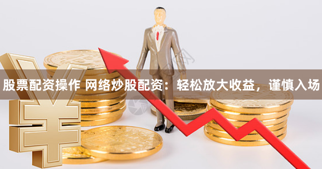股票配资操作 网络炒股配资：轻松放大收益，谨慎入场