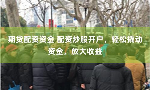 期货配资资金 配资炒股开户,轻松撬动资金,放大收益